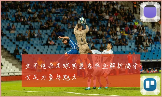 女子绝杀足球明星名单全解析揭示女足力量与魅力