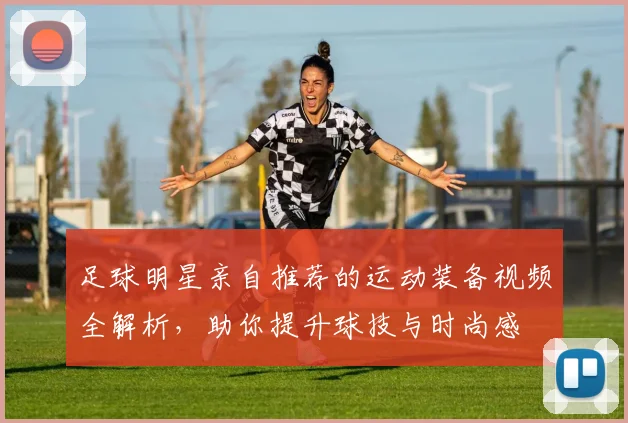 足球明星亲自推荐的运动装备视频全解析，助你提升球技与时尚感