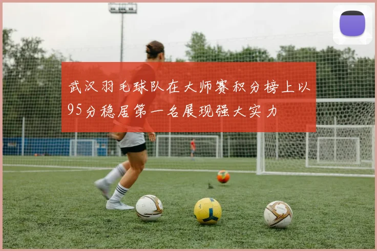 武汉羽毛球队在大师赛积分榜上以95分稳居第一名展现强大实力