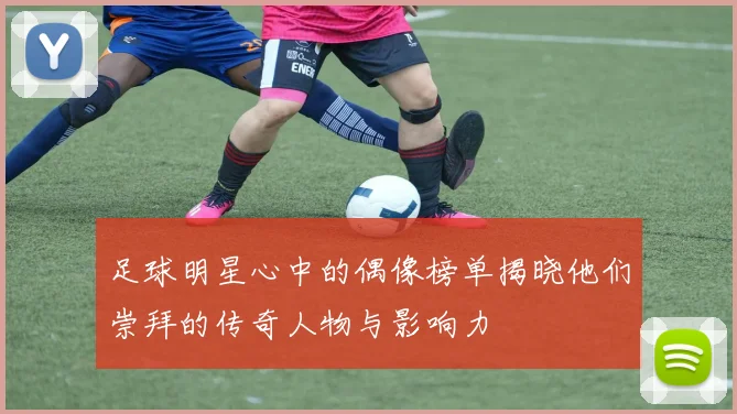 足球明星心中的偶像榜单揭晓他们崇拜的传奇人物与影响力