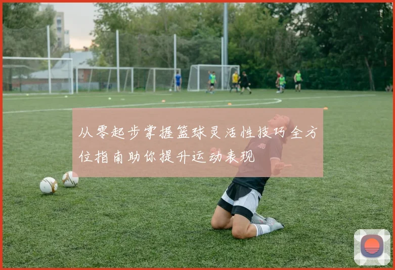 从零起步掌握篮球灵活性技巧全方位指南助你提升运动表现