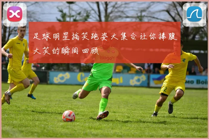 足球明星搞笑跑姿大集合让你捧腹大笑的瞬间回顾