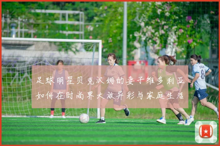 足球明星贝克汉姆的妻子维多利亚如何在时尚界大放异彩与家庭生活中平衡