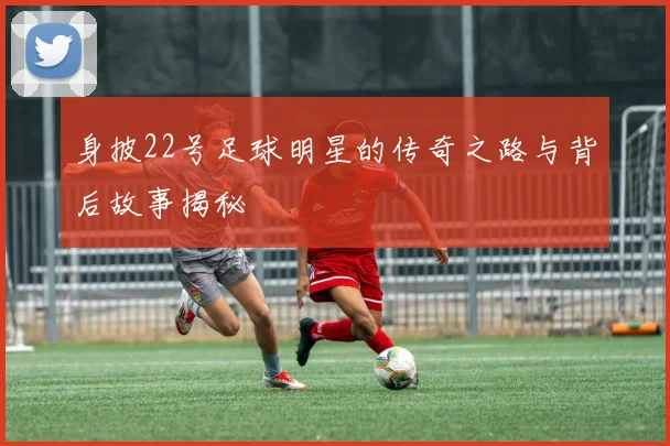 身披22号足球明星的传奇之路与背后故事揭秘