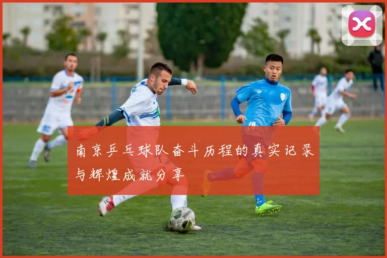 南京乒乓球队奋斗历程的真实记录与辉煌成就分享