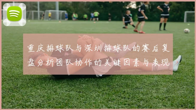重庆排球队与深圳排球队的赛后复盘分析团队协作的关键因素与表现