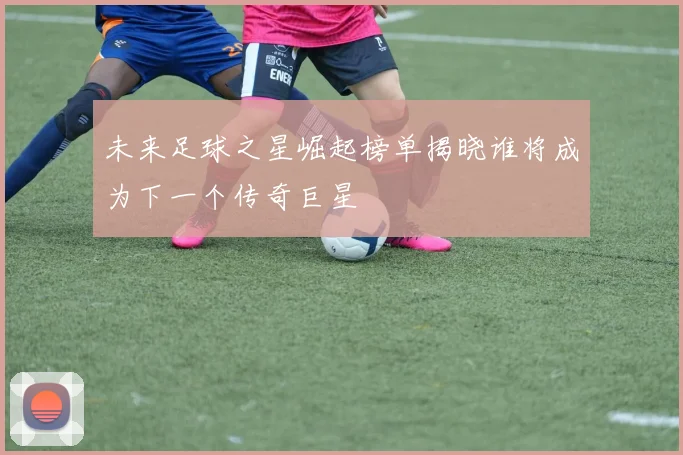 未来足球之星崛起榜单揭晓谁将成为下一个传奇巨星