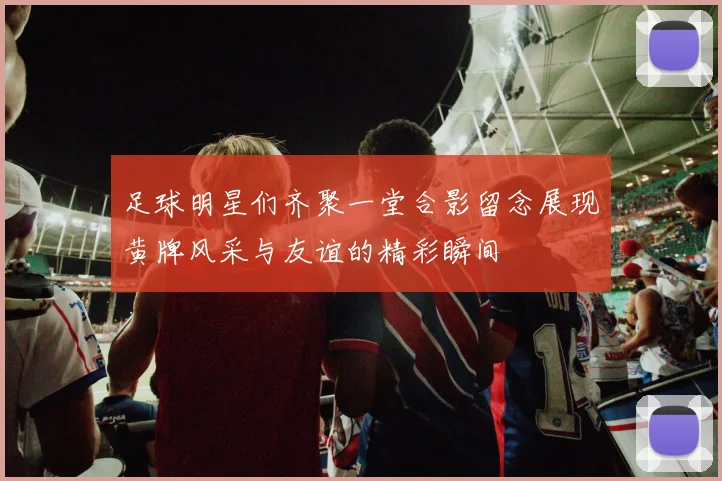 足球明星们齐聚一堂合影留念展现黄牌风采与友谊的精彩瞬间