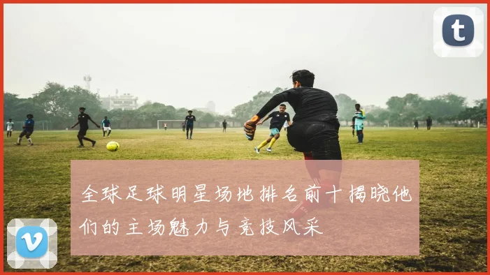 全球足球明星场地排名前十揭晓他们的主场魅力与竞技风采