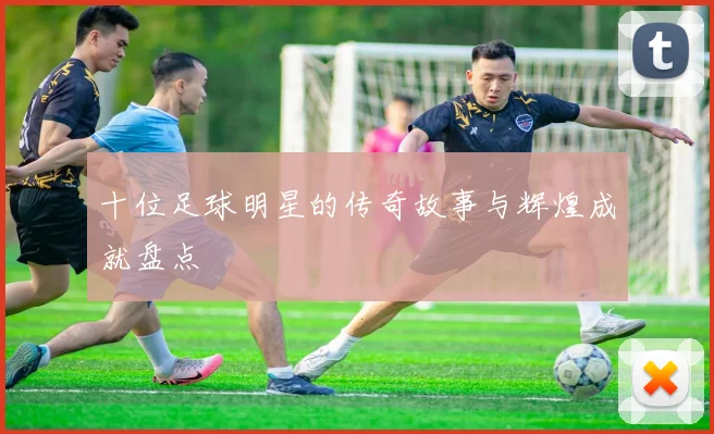 十位足球明星的传奇故事与辉煌成就盘点