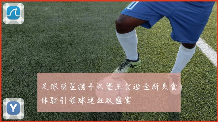 足球明星携手汉堡王打造全新美食体验引领球迷狂欢盛宴