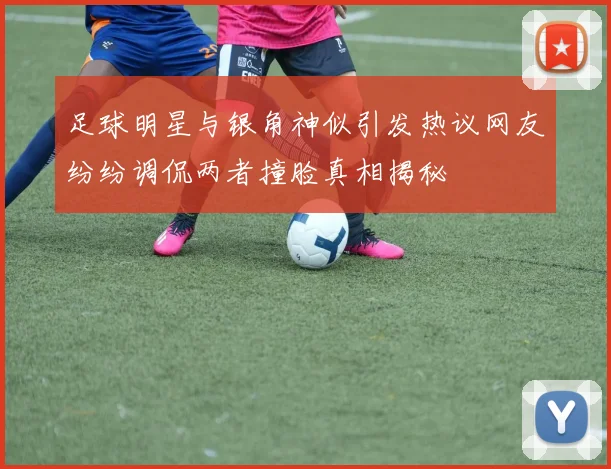 足球明星与银角神似引发热议网友纷纷调侃两者撞脸真相揭秘