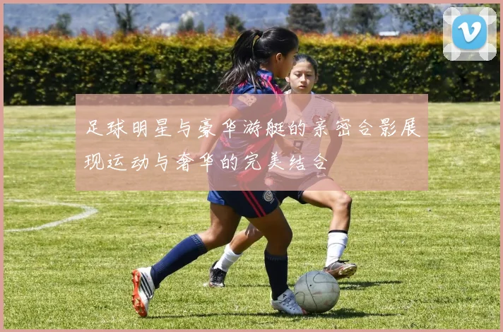 足球明星与豪华游艇的亲密合影展现运动与奢华的完美结合