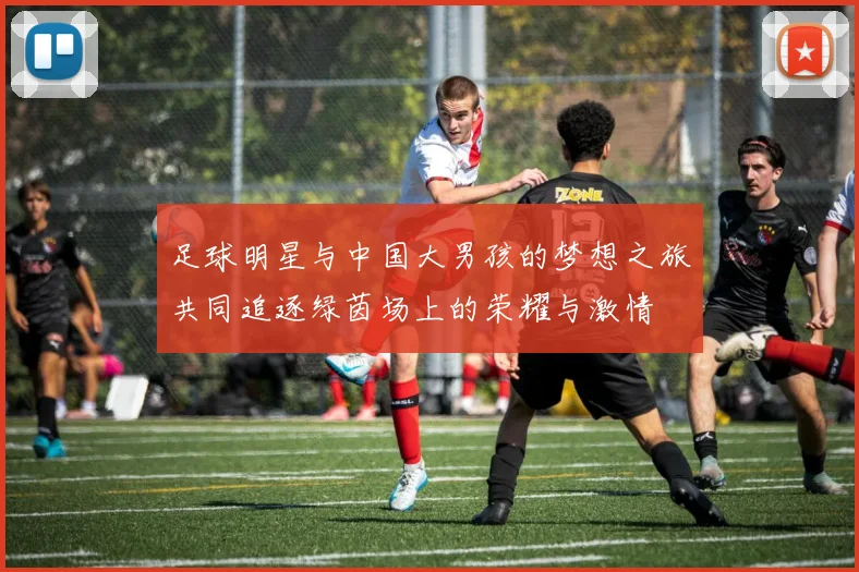 足球明星与中国大男孩的梦想之旅共同追逐绿茵场上的荣耀与激情