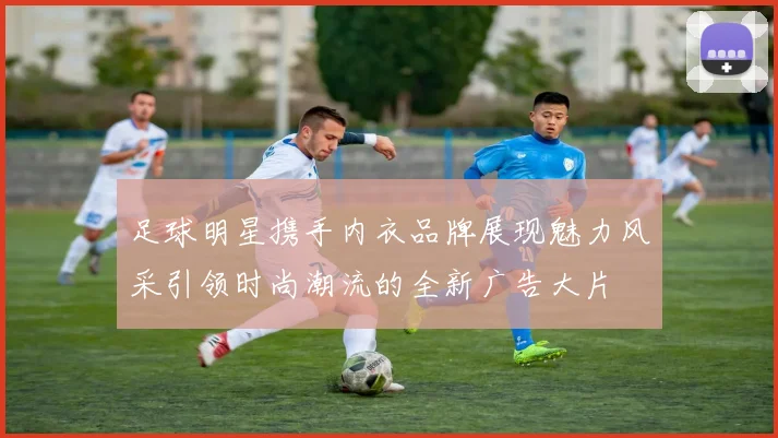 足球明星携手内衣品牌展现魅力风采引领时尚潮流的全新广告大片
