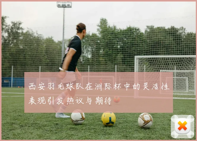 西安羽毛球队在洲际杯中的灵活性表现引发热议与期待