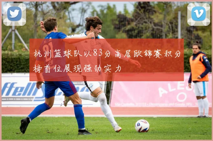杭州篮球队以83分高居欧锦赛积分榜首位展现强劲实力