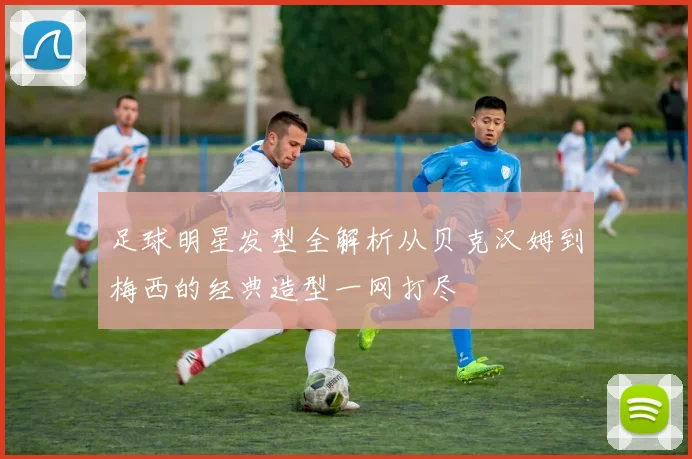 足球明星发型全解析从贝克汉姆到梅西的经典造型一网打尽