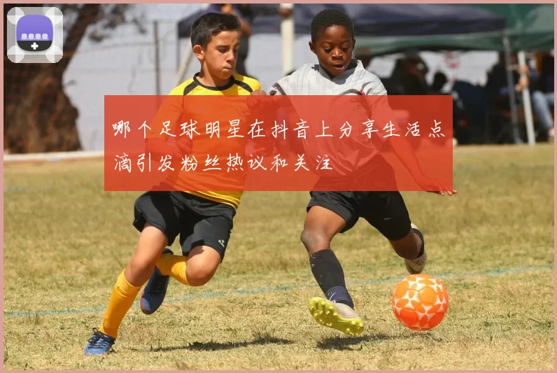 哪个足球明星在抖音上分享生活点滴引发粉丝热议和关注