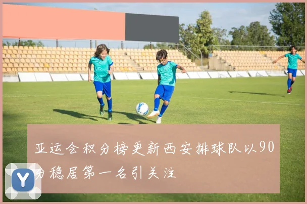 亚运会积分榜更新西安排球队以90分稳居第一名引关注