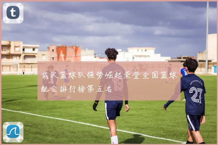 武汉篮球队强势崛起荣登全国篮球配合排行榜第五名