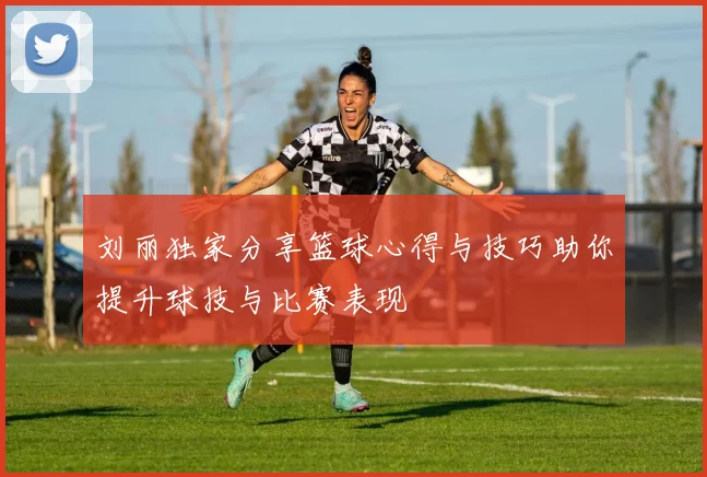 刘丽独家分享篮球心得与技巧助你提升球技与比赛表现