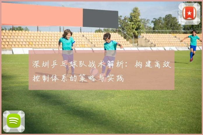 深圳乒乓球队战术解析：构建高效控制体系的策略与实践