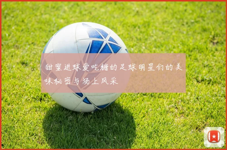 甜蜜进球爱吃糖的足球明星们的美味秘密与场上风采