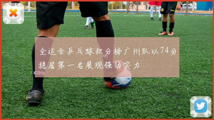 全运会乒乓球积分榜广州队以74分稳居第一名展现强劲实力