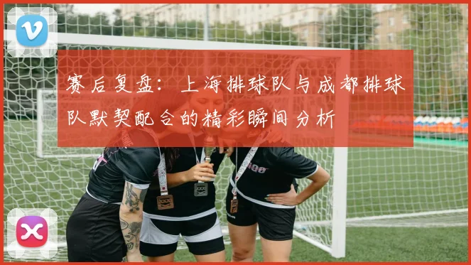 赛后复盘：上海排球队与成都排球队默契配合的精彩瞬间分析