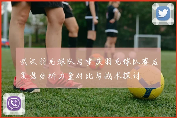 武汉羽毛球队与重庆羽毛球队赛后复盘分析力量对比与战术探讨