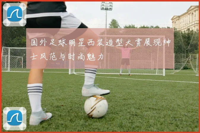 国外足球明星西装造型大赏展现绅士风范与时尚魅力