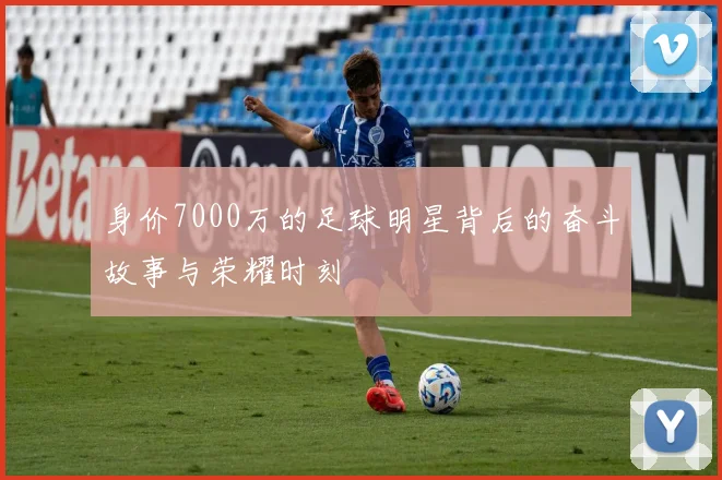 身价7000万的足球明星背后的奋斗故事与荣耀时刻