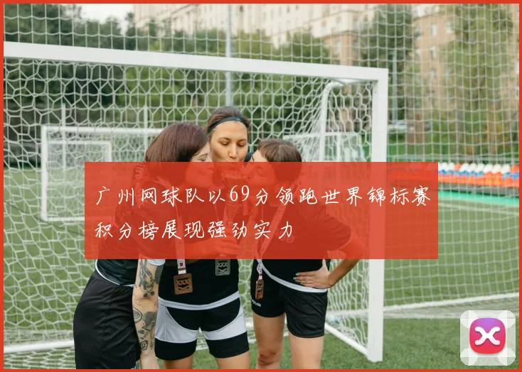 广州网球队以69分领跑世界锦标赛积分榜展现强劲实力