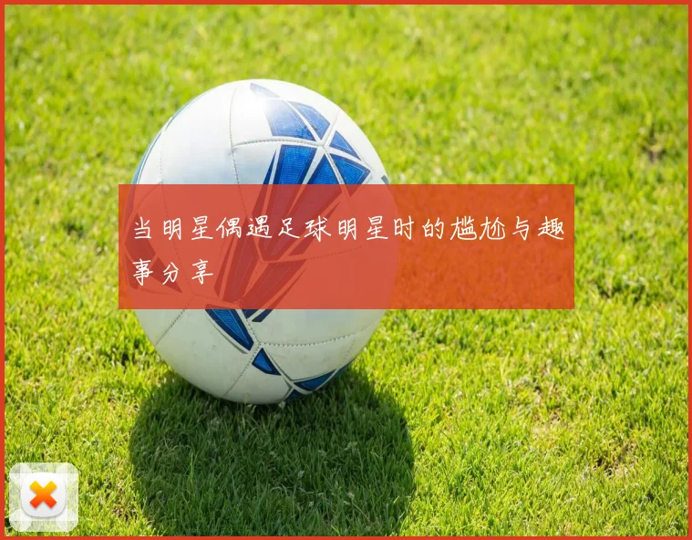 当明星偶遇足球明星时的尴尬与趣事分享