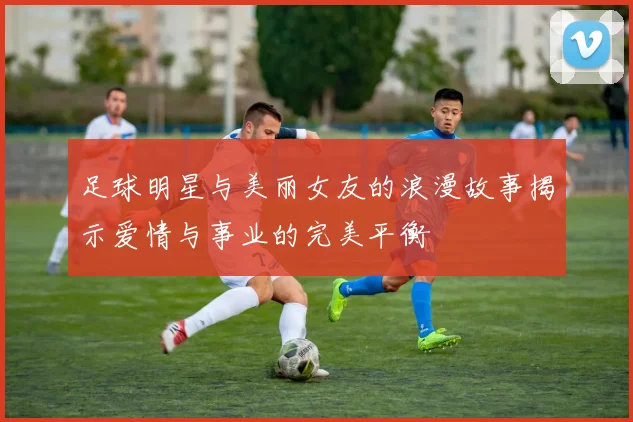 足球明星与美丽女友的浪漫故事揭示爱情与事业的完美平衡