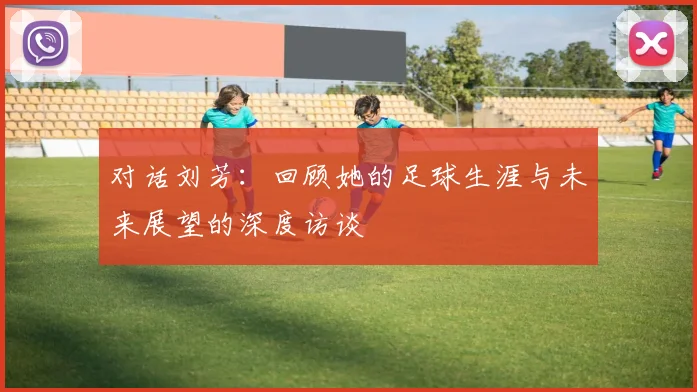 对话刘芳：回顾她的足球生涯与未来展望的深度访谈