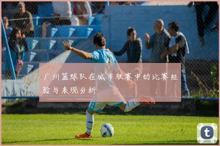 广州篮球队在城市联赛中的比赛经验与表现分析