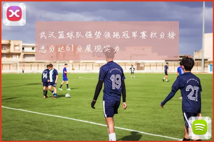 武汉篮球队强势领跑冠军赛积分榜总分达61分展现实力