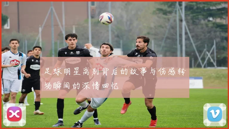 足球明星离别背后的故事与伤感转场瞬间的深情回忆
