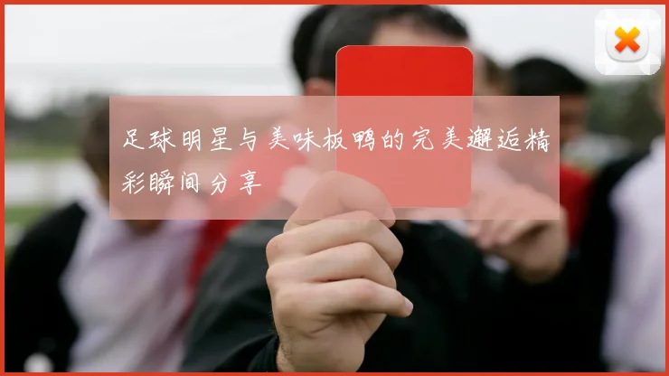 足球明星与美味板鸭的完美邂逅精彩瞬间分享