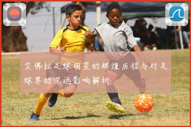 艾佛拉足球明星的辉煌历程与对足球界的深远影响解析