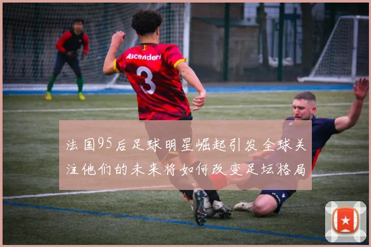 法国95后足球明星崛起引发全球关注他们的未来将如何改变足坛格局