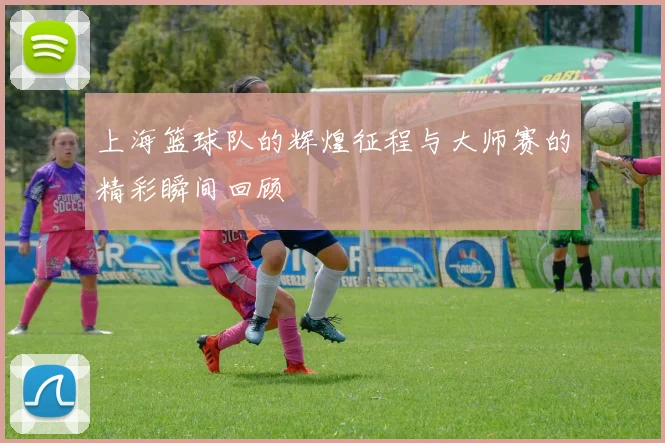 上海篮球队的辉煌征程与大师赛的精彩瞬间回顾