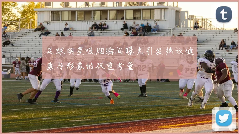 足球明星吸烟瞬间曝光引发热议健康与形象的双重考量