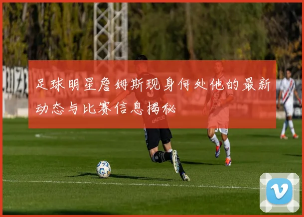 足球明星詹姆斯现身何处他的最新动态与比赛信息揭秘