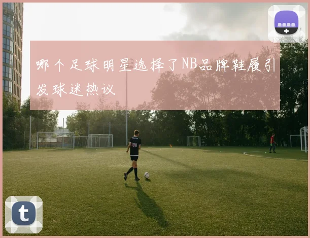 哪个足球明星选择了NB品牌鞋履引发球迷热议