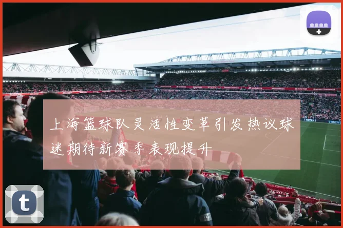 上海篮球队灵活性变革引发热议球迷期待新赛季表现提升