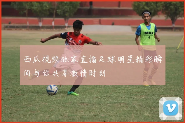 西瓜视频独家直播足球明星精彩瞬间与你共享激情时刻