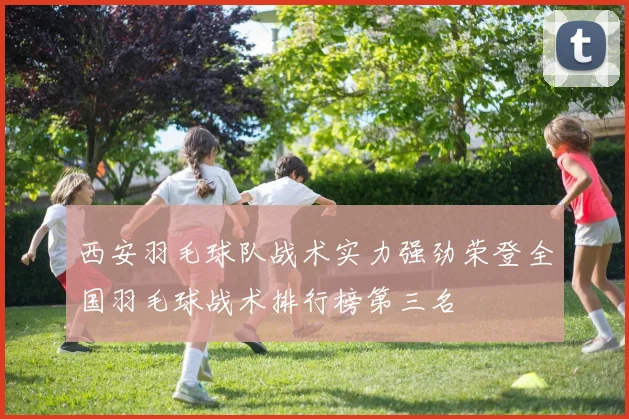 西安羽毛球队战术实力强劲荣登全国羽毛球战术排行榜第三名